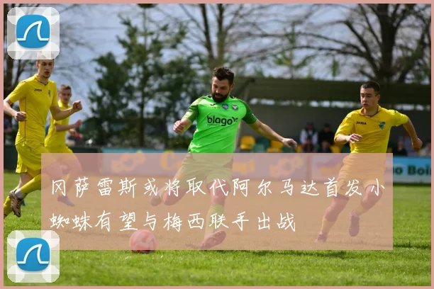 冈萨雷斯或将取代阿尔马达首发小蜘蛛有望与梅西联手出战