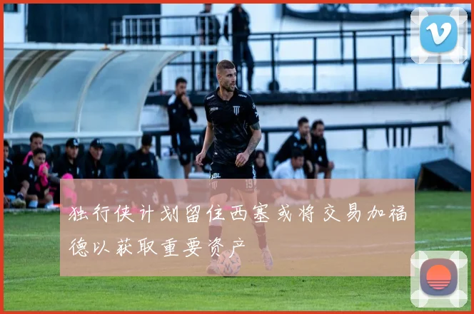 独行侠计划留住西塞或将交易加福德以获取重要资产