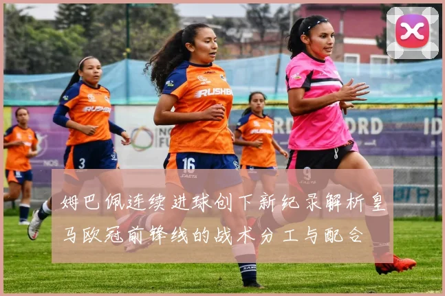 姆巴佩连续进球创下新纪录解析皇马欧冠前锋线的战术分工与配合