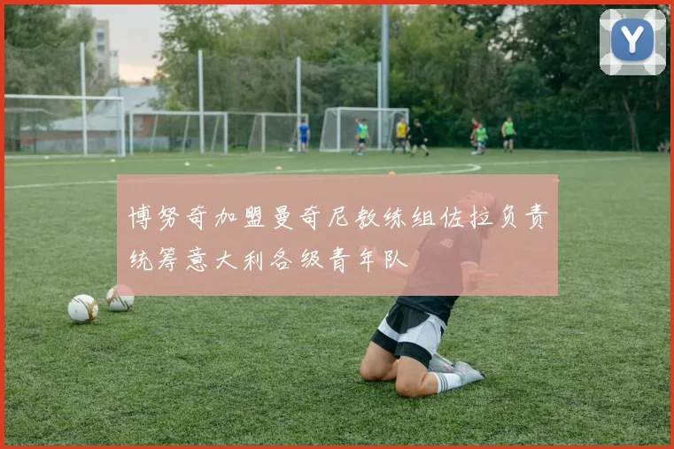 博努奇加盟曼奇尼教练组佐拉负责统筹意大利各级青年队