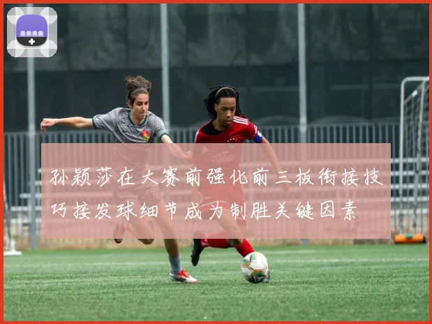 孙颖莎在大赛前强化前三板衔接技巧接发球细节成为制胜关键因素