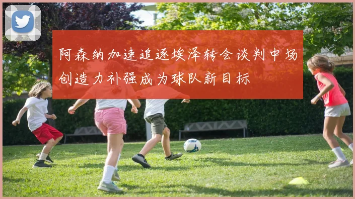阿森纳加速追逐埃泽转会谈判中场创造力补强成为球队新目标