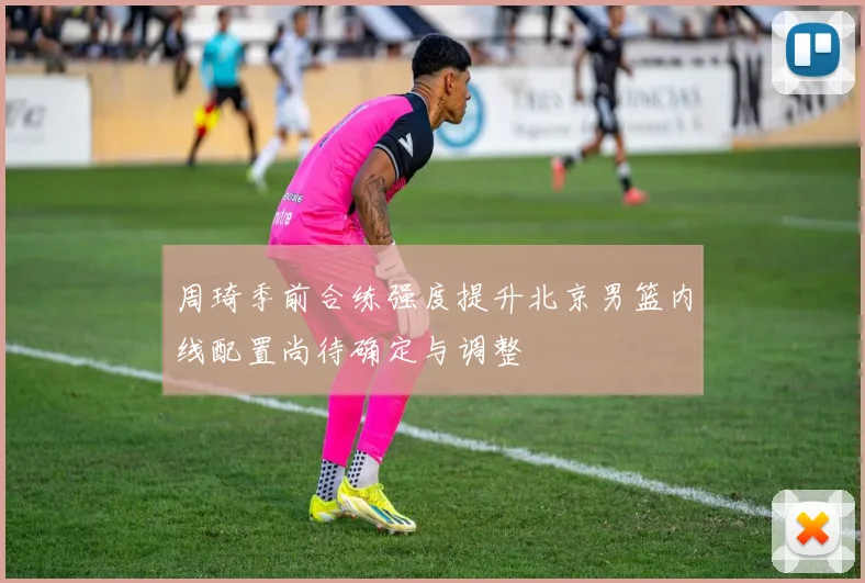 周琦季前合练强度提升北京男篮内线配置尚待确定与调整