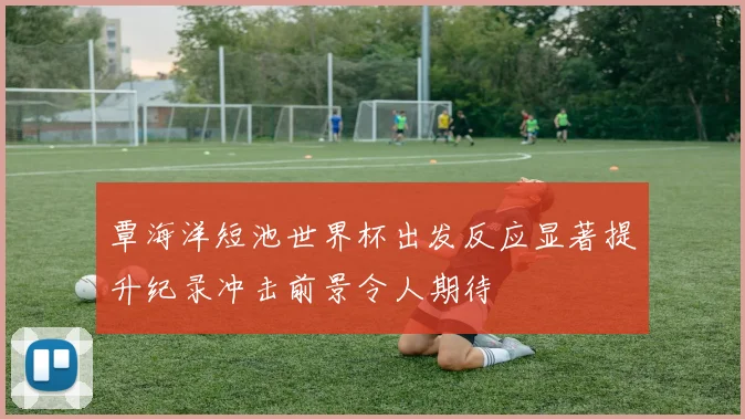 覃海洋短池世界杯出发反应显著提升纪录冲击前景令人期待
